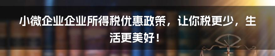 小微企业企业所得税优惠政策，让你税更少，生活更美好！