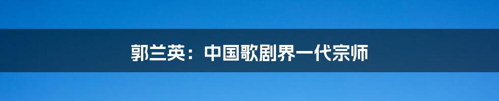 郭兰英：中国歌剧界一代宗师