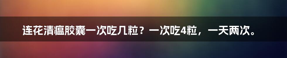 连花清瘟胶囊一次吃几粒？一次吃4粒，一天两次。