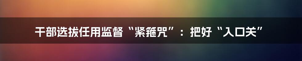 干部选拔任用监督“紧箍咒”：把好“入口关”