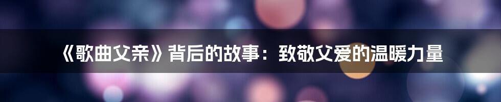 《歌曲父亲》背后的故事：致敬父爱的温暖力量