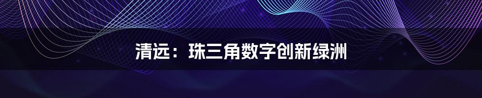 清远：珠三角数字创新绿洲