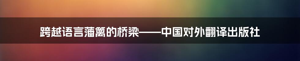 跨越语言藩篱的桥梁——中国对外翻译出版社