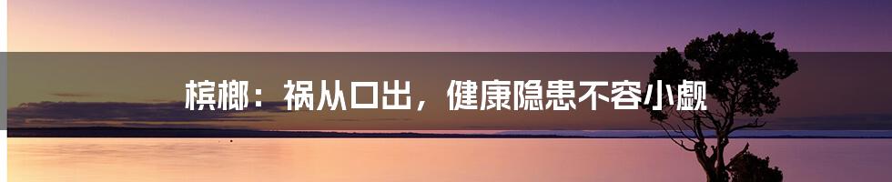 槟榔：祸从口出，健康隐患不容小觑