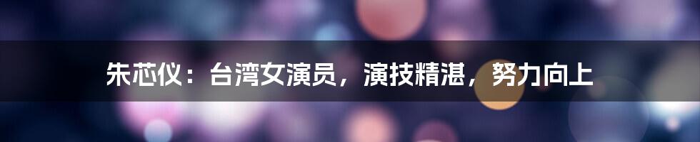 朱芯仪：台湾女演员，演技精湛，努力向上