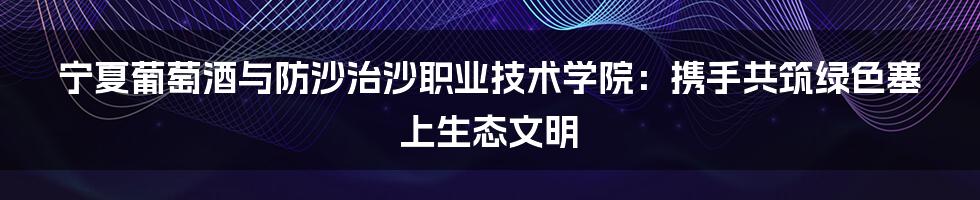 宁夏葡萄酒与防沙治沙职业技术学院：携手共筑绿色塞上生态文明