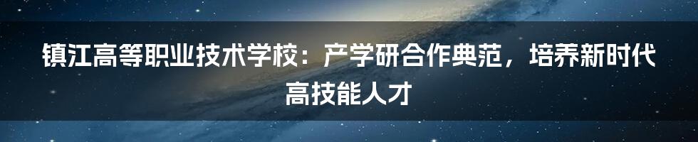 镇江高等职业技术学校：产学研合作典范，培养新时代高技能人才