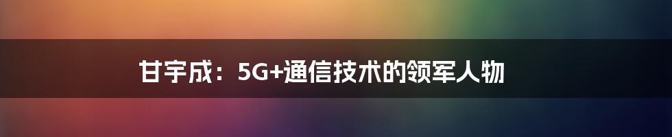 甘宇成：5G+通信技术的领军人物