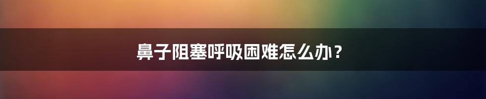 鼻子阻塞呼吸困难怎么办？