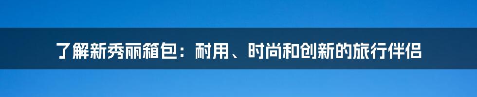 了解新秀丽箱包：耐用、时尚和创新的旅行伴侣