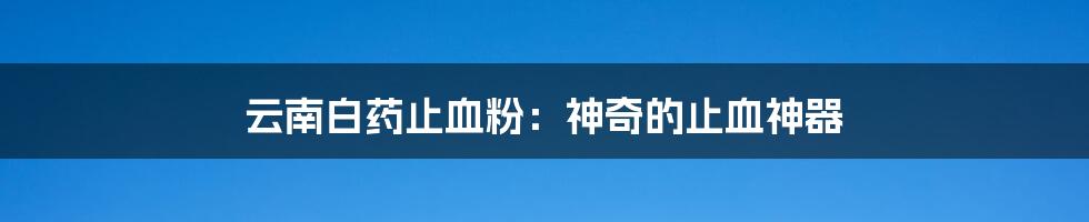 云南白药止血粉：神奇的止血神器