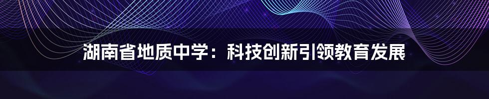 湖南省地质中学：科技创新引领教育发展