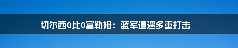 切尔西0比0富勒姆：蓝军遭遇多重打击