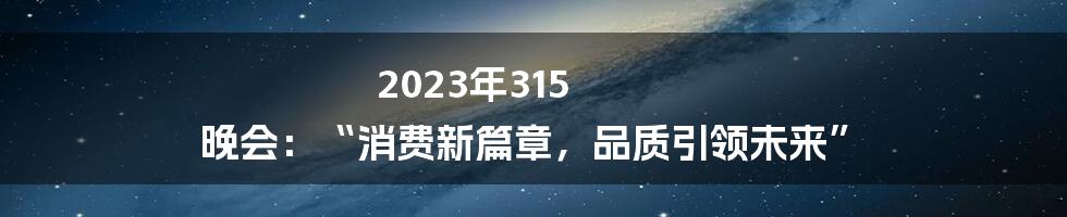 2023年315 晚会：“消费新篇章，品质引领未来”