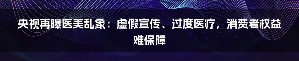 央视再曝医美乱象：虚假宣传、过度医疗，消费者权益难保障