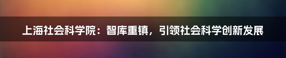 上海社会科学院：智库重镇，引领社会科学创新发展