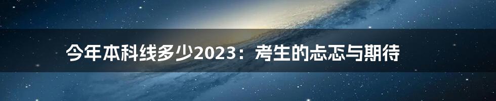 今年本科线多少2023：考生的忐忑与期待