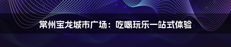 常州宝龙城市广场：吃喝玩乐一站式体验