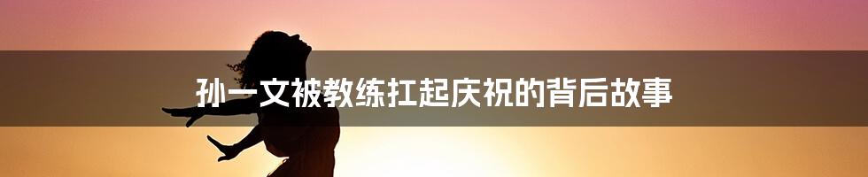 孙一文被教练扛起庆祝的背后故事