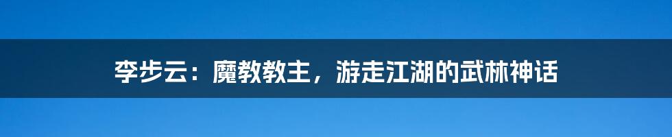 李步云：魔教教主，游走江湖的武林神话