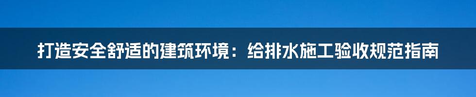 打造安全舒适的建筑环境：给排水施工验收规范指南