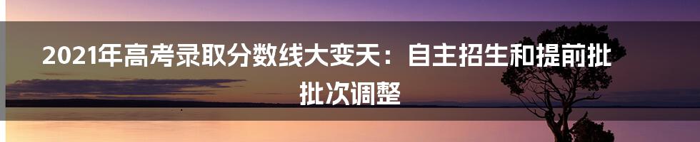 2021年高考录取分数线大变天：自主招生和提前批批次调整