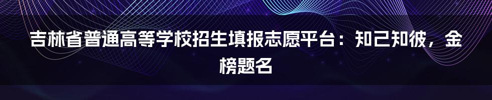 吉林省普通高等学校招生填报志愿平台：知己知彼，金榜题名