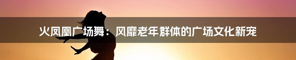 火凤凰广场舞：风靡老年群体的广场文化新宠