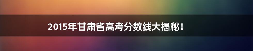 2015年甘肃省高考分数线大揭秘！