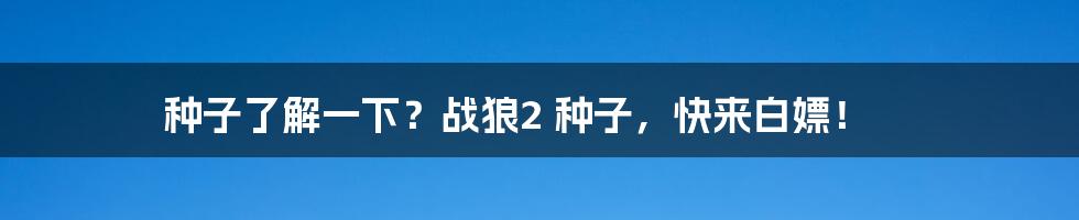 种子了解一下？战狼2 种子，快来白嫖！