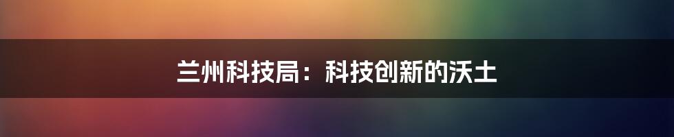 兰州科技局：科技创新的沃土