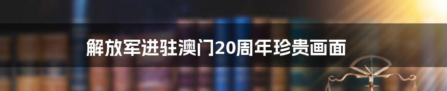 解放军进驻澳门20周年珍贵画面