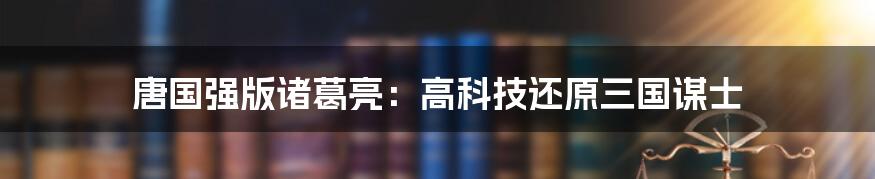 唐国强版诸葛亮：高科技还原三国谋士