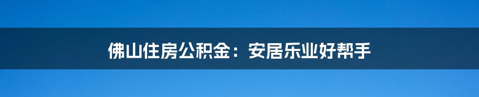 佛山住房公积金：安居乐业好帮手