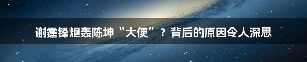 谢霆锋炮轰陈坤“大便”？背后的原因令人深思