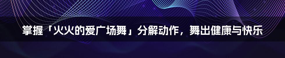 掌握「火火的爱广场舞」分解动作，舞出健康与快乐