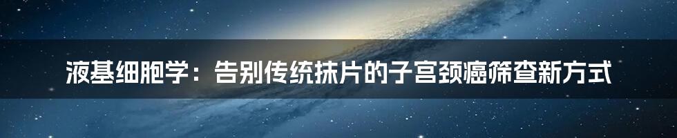 液基细胞学：告别传统抹片的子宫颈癌筛查新方式