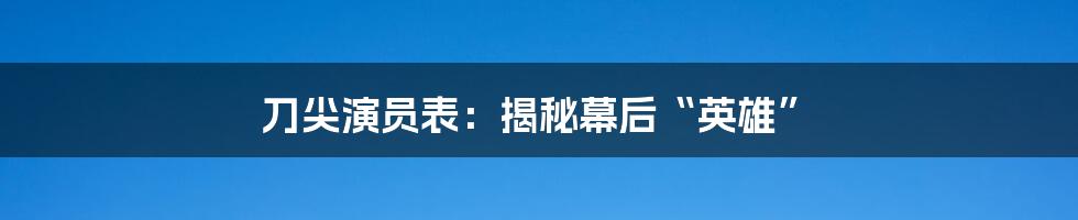 刀尖演员表：揭秘幕后“英雄”