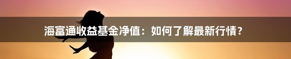 海富通收益基金净值：如何了解最新行情？