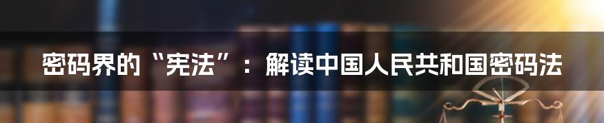 密码界的“宪法”：解读中国人民共和国密码法