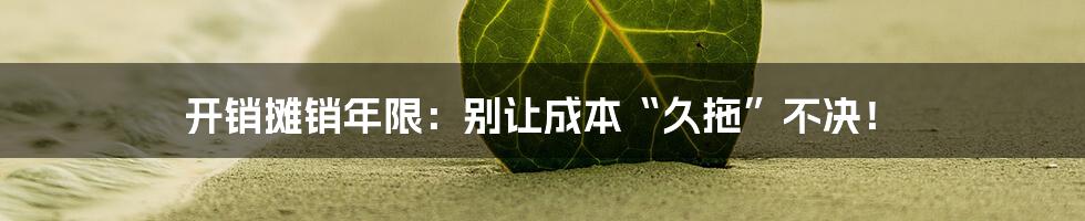 开销摊销年限：别让成本“久拖”不决！