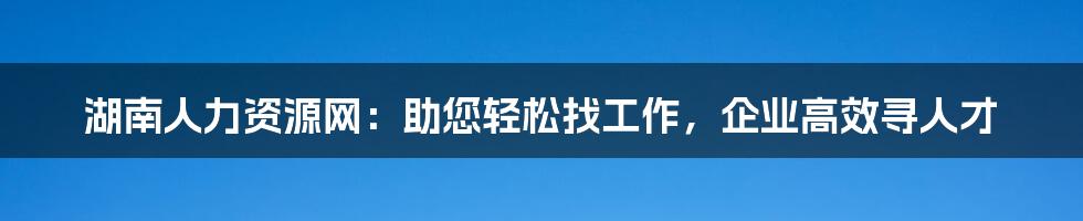 湖南人力资源网：助您轻松找工作，企业高效寻人才