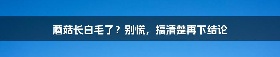 蘑菇长白毛了？别慌，搞清楚再下结论