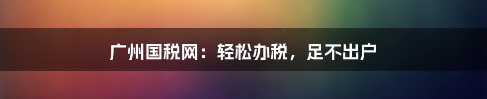 广州国税网：轻松办税，足不出户