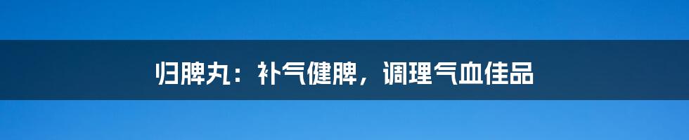 归脾丸：补气健脾，调理气血佳品