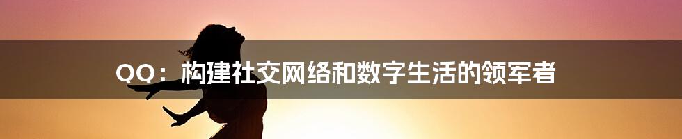 QQ：构建社交网络和数字生活的领军者