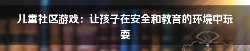 儿童社区游戏：让孩子在安全和教育的环境中玩耍