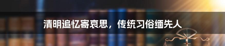 清明追忆寄哀思，传统习俗缅先人