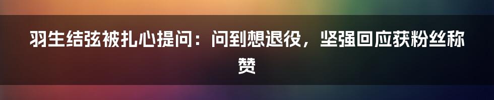 羽生结弦被扎心提问：问到想退役，坚强回应获粉丝称赞