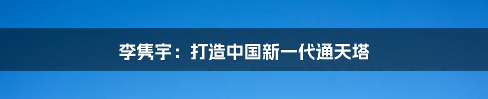 李隽宇：打造中国新一代通天塔